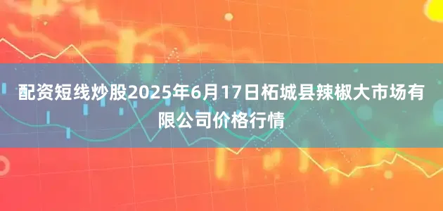 配资短线炒股2025年6月17日柘城县辣椒大市场有限公司价格行情