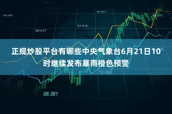 正规炒股平台有哪些　　中央气象台6月21日10时继续发布暴雨橙色预警