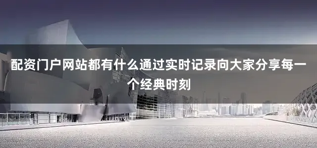 配资门户网站都有什么通过实时记录向大家分享每一个经典时刻
