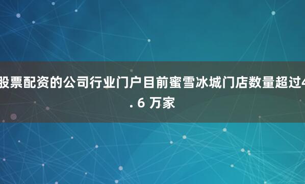 股票配资的公司行业门户目前蜜雪冰城门店数量超过4. 6 万家