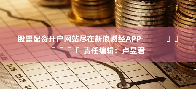 股票配资开户网站尽在新浪财经APP            						责任编辑：卢昱君