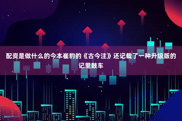 配资是做什么的今本崔豹的《古今注》还记载了一种升级版的记里鼓车