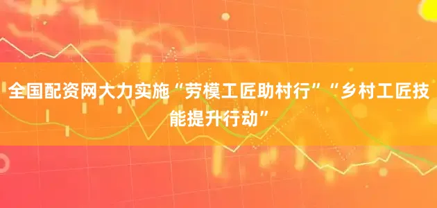 全国配资网大力实施“劳模工匠助村行”“乡村工匠技能提升行动”