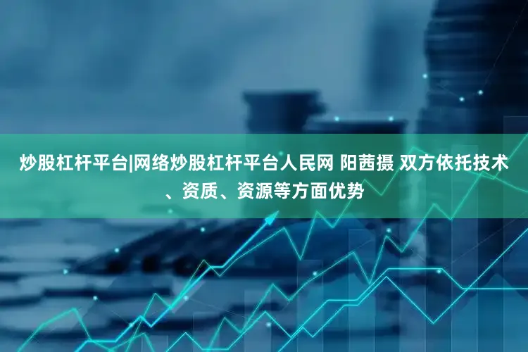 炒股杠杆平台|网络炒股杠杆平台人民网 阳茜摄 双方依托技术、资质、资源等方面优势