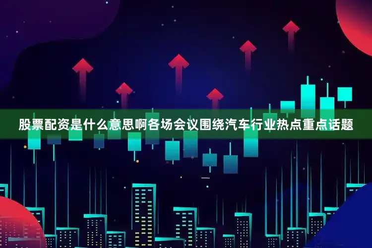 股票配资是什么意思啊各场会议围绕汽车行业热点重点话题