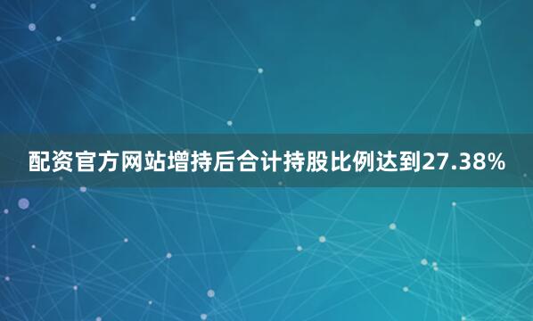 配资官方网站增持后合计持股比例达到27.38%