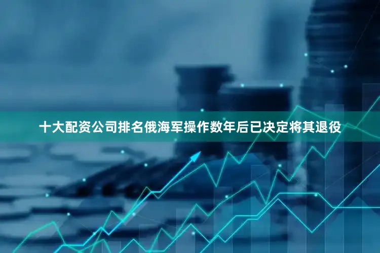 十大配资公司排名俄海军操作数年后已决定将其退役