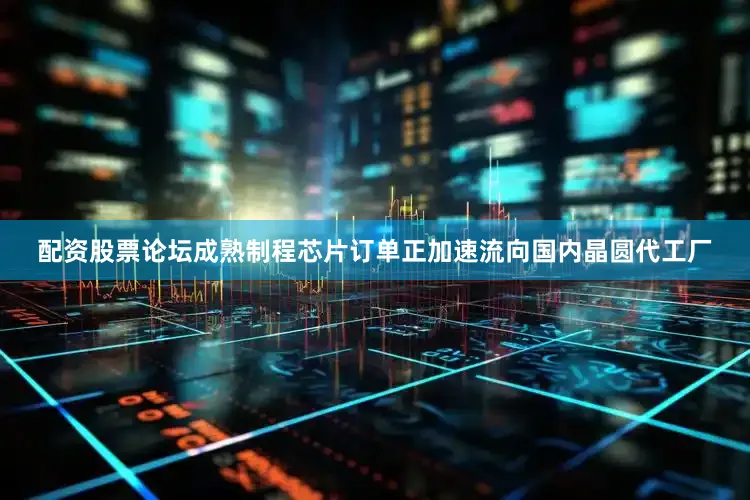 配资股票论坛成熟制程芯片订单正加速流向国内晶圆代工厂